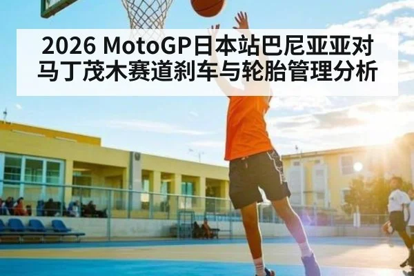 2026 MotoGP日本站巴尼亚亚对马丁茂木赛道刹车与轮胎管理分析