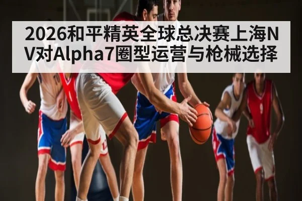 2026和平精英全球总决赛上海NV对Alpha7圈型运营与枪械选择
